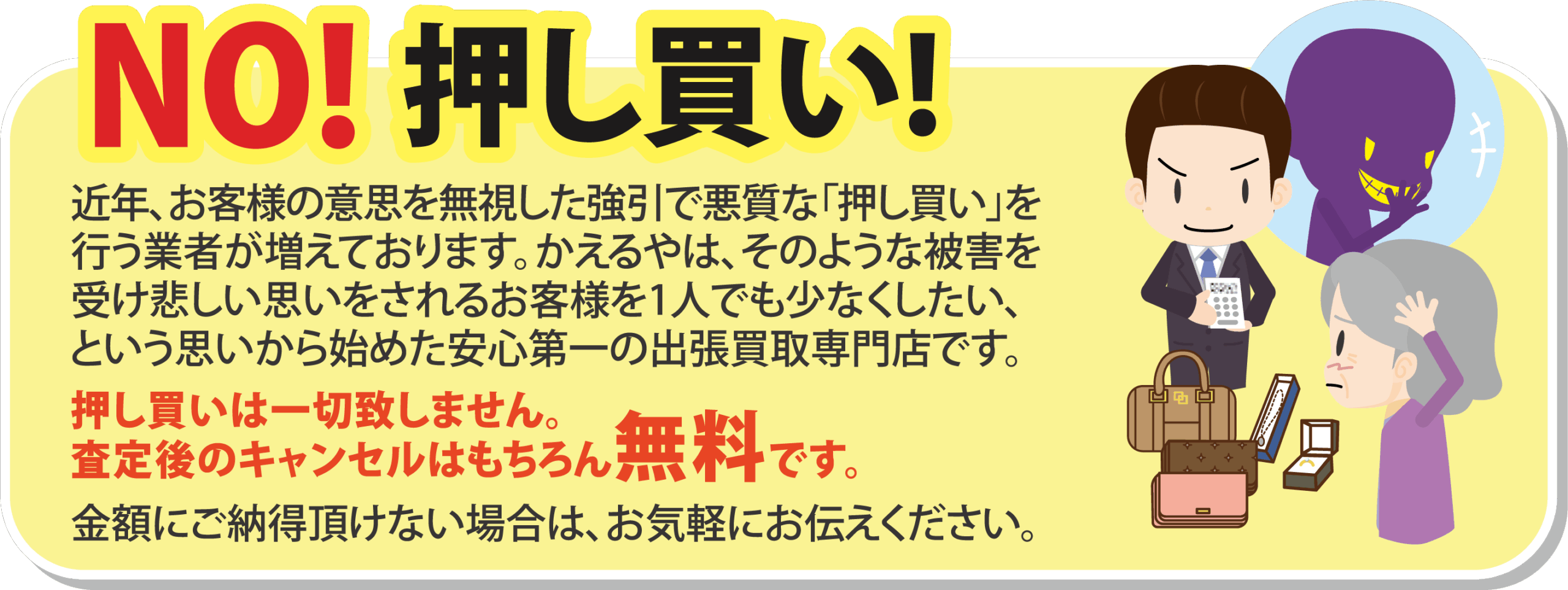 NO!押し買い！
近年、お客様の意思を無視した強引で悪質な「押し買い」を
行う業者が増えております。かえるやは、そのような被害を
受け悲しい思いをされるお客様を1人でも少なくしたい、
という思いから始めた安心第一の出張買取専門店です。
押し買いは一切致しません。
査定後のキャンセルはもちろん無料です。
金額にご納得頂けない場合は、お気軽にお伝えください。